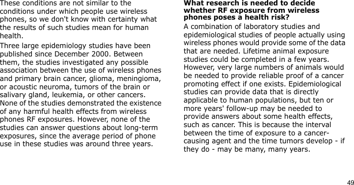 49These conditions are not similar to the conditions under which people use wireless phones, so we don&apos;t know with certainty what the results of such studies mean for human health.Three large epidemiology studies have been published since December 2000. Between them, the studies investigated any possible association between the use of wireless phones and primary brain cancer, glioma, meningioma, or acoustic neuroma, tumors of the brain or salivary gland, leukemia, or other cancers. None of the studies demonstrated the existence of any harmful health effects from wireless phones RF exposures. However, none of the studies can answer questions about long-term exposures, since the average period of phone use in these studies was around three years.What research is needed to decide whether RF exposure from wireless phones poses a health risk?A combination of laboratory studies and epidemiological studies of people actually using wireless phones would provide some of the data that are needed. Lifetime animal exposure studies could be completed in a few years. However, very large numbers of animals would be needed to provide reliable proof of a cancer promoting effect if one exists. Epidemiological studies can provide data that is directly applicable to human populations, but ten or more years&apos; follow-up may be needed to provide answers about some health effects, such as cancer. This is because the interval between the time of exposure to a cancer-causing agent and the time tumors develop - if they do - may be many, many years. 