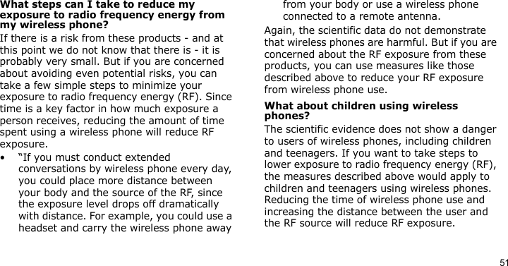 51What steps can I take to reduce my exposure to radio frequency energy from my wireless phone?If there is a risk from these products - and at this point we do not know that there is - it is probably very small. But if you are concerned about avoiding even potential risks, you can take a few simple steps to minimize your exposure to radio frequency energy (RF). Since time is a key factor in how much exposure a person receives, reducing the amount of time spent using a wireless phone will reduce RF exposure.• “If you must conduct extended conversations by wireless phone every day, you could place more distance between your body and the source of the RF, since the exposure level drops off dramatically with distance. For example, you could use a headset and carry the wireless phone away from your body or use a wireless phone connected to a remote antenna.Again, the scientific data do not demonstrate that wireless phones are harmful. But if you are concerned about the RF exposure from these products, you can use measures like those described above to reduce your RF exposure from wireless phone use.What about children using wireless phones?The scientific evidence does not show a danger to users of wireless phones, including children and teenagers. If you want to take steps to lower exposure to radio frequency energy (RF), the measures described above would apply to children and teenagers using wireless phones. Reducing the time of wireless phone use and increasing the distance between the user and the RF source will reduce RF exposure.