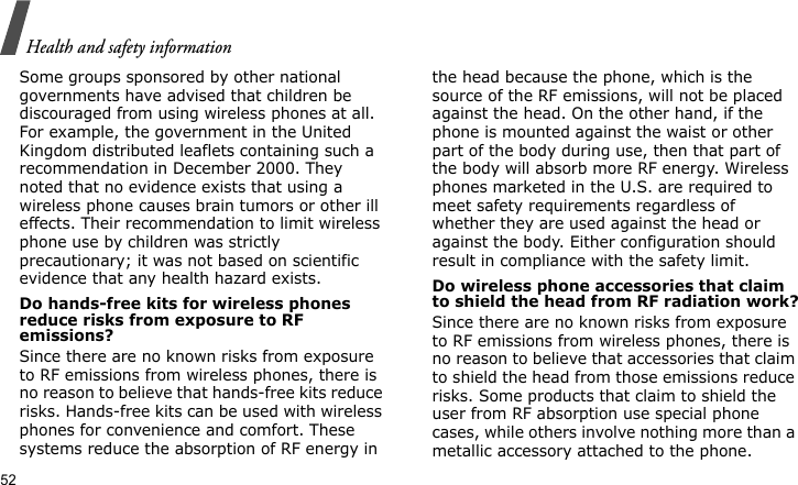 Health and safety information52Some groups sponsored by other national governments have advised that children be discouraged from using wireless phones at all. For example, the government in the United Kingdom distributed leaflets containing such a recommendation in December 2000. They noted that no evidence exists that using a wireless phone causes brain tumors or other ill effects. Their recommendation to limit wireless phone use by children was strictly precautionary; it was not based on scientific evidence that any health hazard exists. Do hands-free kits for wireless phones reduce risks from exposure to RF emissions?Since there are no known risks from exposure to RF emissions from wireless phones, there is no reason to believe that hands-free kits reduce risks. Hands-free kits can be used with wireless phones for convenience and comfort. These systems reduce the absorption of RF energy in the head because the phone, which is the source of the RF emissions, will not be placed against the head. On the other hand, if the phone is mounted against the waist or other part of the body during use, then that part of the body will absorb more RF energy. Wireless phones marketed in the U.S. are required to meet safety requirements regardless of whether they are used against the head or against the body. Either configuration should result in compliance with the safety limit.Do wireless phone accessories that claim to shield the head from RF radiation work?Since there are no known risks from exposure to RF emissions from wireless phones, there is no reason to believe that accessories that claim to shield the head from those emissions reduce risks. Some products that claim to shield the user from RF absorption use special phone cases, while others involve nothing more than a metallic accessory attached to the phone. 