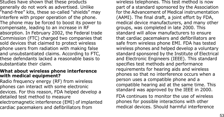 53Studies have shown that these products generally do not work as advertised. Unlike “hand-free” kits, these so-called “shields” may interfere with proper operation of the phone. The phone may be forced to boost its power to compensate, leading to an increase in RF absorption. In February 2002, the Federal trade Commission (FTC) charged two companies that sold devices that claimed to protect wireless phone users from radiation with making false and unsubstantiated claims. According to FTC, these defendants lacked a reasonable basis to substantiate their claim.What about wireless phone interference with medical equipment?Radio frequency energy (RF) from wireless phones can interact with some electronic devices. For this reason, FDA helped develop a detailed test method to measure electromagnetic interference (EMI) of implanted cardiac pacemakers and defibrillators from wireless telephones. This test method is now part of a standard sponsored by the Association for the Advancement of Medical instrumentation (AAMI). The final draft, a joint effort by FDA, medical device manufacturers, and many other groups, was completed in late 2000. This standard will allow manufacturers to ensure that cardiac pacemakers and defibrillators are safe from wireless phone EMI. FDA has tested wireless phones and helped develop a voluntary standard sponsored by the Institute of Electrical and Electronic Engineers (IEEE). This standard specifies test methods and performance requirements for hearing aids and wireless phones so that no interference occurs when a person uses a compatible phone and a compatible hearing aid at the same time. This standard was approved by the IEEE in 2000.FDA continues to monitor the use of wireless phones for possible interactions with other medical devices. Should harmful interference 
