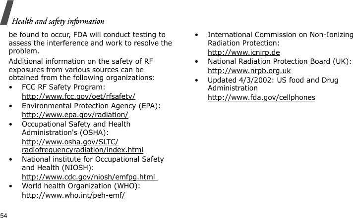 Health and safety information54be found to occur, FDA will conduct testing to assess the interference and work to resolve the problem.Additional information on the safety of RF exposures from various sources can be obtained from the following organizations:• FCC RF Safety Program:http://www.fcc.gov/oet/rfsafety/• Environmental Protection Agency (EPA):http://www.epa.gov/radiation/• Occupational Safety and Health Administration&apos;s (OSHA): http://www.osha.gov/SLTC/radiofrequencyradiation/index.html• National institute for Occupational Safety and Health (NIOSH):http://www.cdc.gov/niosh/emfpg.html • World health Organization (WHO):http://www.who.int/peh-emf/• International Commission on Non-Ionizing Radiation Protection:http://www.icnirp.de• National Radiation Protection Board (UK):http://www.nrpb.org.uk• Updated 4/3/2002: US food and Drug Administrationhttp://www.fda.gov/cellphones