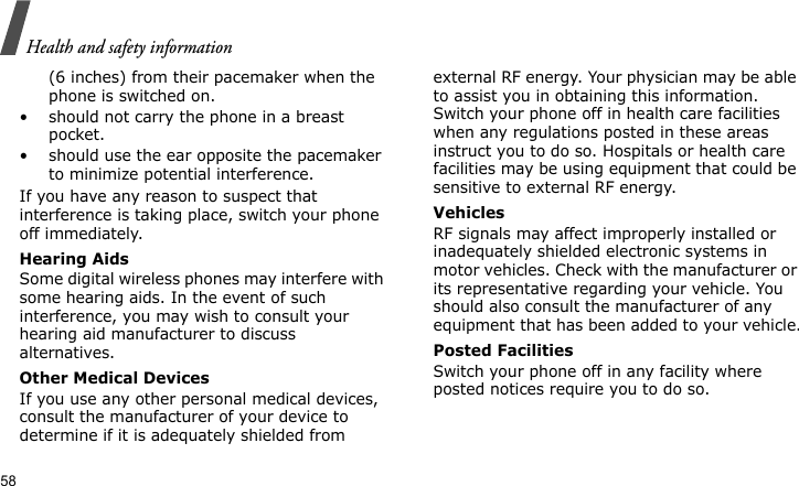 Health and safety information58(6 inches) from their pacemaker when the phone is switched on.• should not carry the phone in a breast pocket.• should use the ear opposite the pacemaker to minimize potential interference.If you have any reason to suspect that interference is taking place, switch your phone off immediately.Hearing AidsSome digital wireless phones may interfere with some hearing aids. In the event of such interference, you may wish to consult your hearing aid manufacturer to discuss alternatives.Other Medical DevicesIf you use any other personal medical devices, consult the manufacturer of your device to determine if it is adequately shielded from external RF energy. Your physician may be able to assist you in obtaining this information. Switch your phone off in health care facilities when any regulations posted in these areas instruct you to do so. Hospitals or health care facilities may be using equipment that could be sensitive to external RF energy.VehiclesRF signals may affect improperly installed or inadequately shielded electronic systems in motor vehicles. Check with the manufacturer or its representative regarding your vehicle. You should also consult the manufacturer of any equipment that has been added to your vehicle.Posted FacilitiesSwitch your phone off in any facility where posted notices require you to do so.
