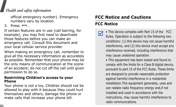 Health and safety information60official emergency number). Emergency numbers vary by location.3. Press .If certain features are in use (call barring, for example), you may first need to deactivate those features before you can make an emergency call. Consult this document and your local cellular service provider.When making an emergency call, remember to give all the necessary information as accurately as possible. Remember that your phone may be the only means of communication at the scene of an accident; do not cut off the call until given permission to do so.Restricting Children&apos;s access to your PhoneYour phone is not a toy. Children should not be allowed to play with it because they could hurt themselves and others, damage the phone or make calls that increase your phone bill.FCC Notice and CautionsFCC Notice• This device complies with Part 15 of the   FCC Rules. Operation is subject to the following two conditions: (1) this device may not cause harmful interference, and (2) this device must accept any interference received, including interference that may cause undesired operation.• This equipment has been tested and found to comply with the limits for a Class B digital device, pursuant to part 15 of the FCC Rules. These limits are designed to provide reasonable protection against harmful interference in a residential installation.This equipment generates, uses and can radiate radio frequency energy and,if not installed and used in accordance with the instructions, may cause harmful interference to radio communications.