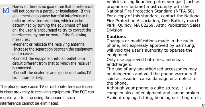 61The phone may cause TV or radio interference if used in close proximity to receiving equipment. The FCC can require you to stop using the phone if such interference cannot be eliminated.Vehicles using liquefied petroleum gas (such as propane or butane) must comply with the National Fire Protection Standard (NFPA-58). For a copy of this standard, contact the National Fire Protection Association, One Battery march Park, Quincy, MA 02269, Attn: Publication Sales Division.CautionsChanges or modifications made in the radio phone, not expressly approved by Samsung, will void the user’s authority to operate the equipment. Only use approved batteries, antennas andchargers. The use of any unauthorized accessories may be dangerous and void the phone warranty if  said accessories cause damage or a defect to the phone.Although your phone is quite sturdy, it is a complex piece of equipment and can be broken. Avoid dropping, hitting, bending or sitting on it.However, there is no guarantee that interference will not occur in a particular installation. If this equipment does cause harmful interference to radio or television reception, which can be determined by turning the equipment off and on, the user is encouraged to try to correct the interference by one or more of the following measures:-Reorient or relocate the receiving antenna.-Increase the separation between the equipment and receiver.-Connect the equipment into an outlet on a circuit different from that to which the receiver is conected.-Consult the dealer or an experienced radio/TV technician for help