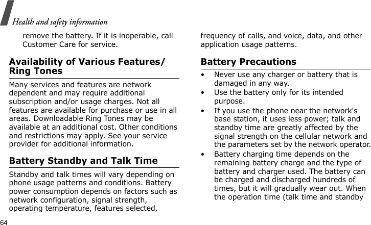 Health and safety information64remove the battery. If it is inoperable, call Customer Care for service.Availability of Various Features/Ring TonesMany services and features are network dependent and may require additional subscription and/or usage charges. Not all features are available for purchase or use in all areas. Downloadable Ring Tones may be available at an additional cost. Other conditions and restrictions may apply. See your service provider for additional information.Battery Standby and Talk TimeStandby and talk times will vary depending on phone usage patterns and conditions. Battery power consumption depends on factors such as network configuration, signal strength, operating temperature, features selected, frequency of calls, and voice, data, and other application usage patterns. Battery Precautions• Never use any charger or battery that is damaged in any way.• Use the battery only for its intended purpose.• If you use the phone near the network&apos;s base station, it uses less power; talk and standby time are greatly affected by the signal strength on the cellular network and the parameters set by the network operator.• Battery charging time depends on the remaining battery charge and the type of battery and charger used. The battery can be charged and discharged hundreds of times, but it will gradually wear out. When the operation time (talk time and standby 