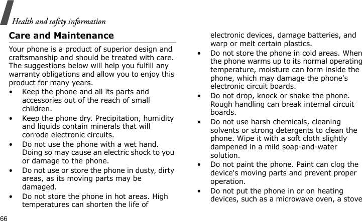 Health and safety information66Care and MaintenanceYour phone is a product of superior design and craftsmanship and should be treated with care. The suggestions below will help you fulfill any warranty obligations and allow you to enjoy this product for many years.• Keep the phone and all its parts and accessories out of the reach of small children.• Keep the phone dry. Precipitation, humidity and liquids contain minerals that will corrode electronic circuits.• Do not use the phone with a wet hand. Doing so may cause an electric shock to you or damage to the phone.• Do not use or store the phone in dusty, dirty areas, as its moving parts may be damaged.• Do not store the phone in hot areas. High temperatures can shorten the life of electronic devices, damage batteries, and warp or melt certain plastics.• Do not store the phone in cold areas. When the phone warms up to its normal operating temperature, moisture can form inside the phone, which may damage the phone&apos;s electronic circuit boards.• Do not drop, knock or shake the phone. Rough handling can break internal circuit boards.• Do not use harsh chemicals, cleaning solvents or strong detergents to clean the phone. Wipe it with a soft cloth slightly dampened in a mild soap-and-water solution.• Do not paint the phone. Paint can clog the device&apos;s moving parts and prevent proper operation.• Do not put the phone in or on heating devices, such as a microwave oven, a stove 