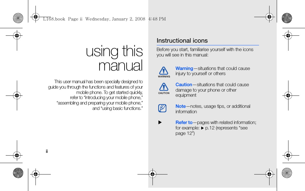 iiusing thismanualThis user manual has been specially designed toguide you through the functions and features of yourmobile phone. To get started quickly,refer to “introducing your mobile phone,”“assembling and preparing your mobile phone,”and “using basic functions.”Instructional iconsBefore you start, familiarise yourself with the icons you will see in this manual: Warning—situations that could cause injury to yourself or othersCaution—situations that could cause damage to your phone or other equipmentNote—notes, usage tips, or additional information  XRefer to—pages with related information; for example: X p.12 (represents “see page 12”)L168.book  Page ii  Wednesday, January 2, 2008  4:48 PM
