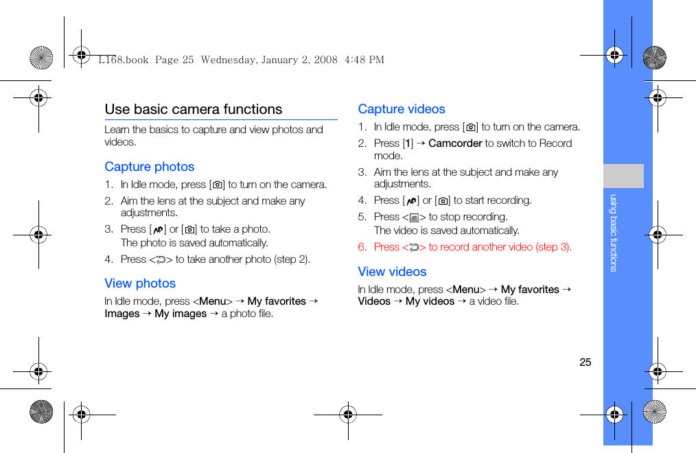 25using basic functionsUse basic camera functionsLearn the basics to capture and view photos and videos.Capture photos1. In Idle mode, press [ ] to turn on the camera.2. Aim the lens at the subject and make any adjustments.3. Press [ ] or [ ] to take a photo. The photo is saved automatically.4. Press &lt; &gt; to take another photo (step 2).View photosIn Idle mode, press &lt;Menu&gt; → My favorites → Images → My images → a photo file.Capture videos1. In Idle mode, press [ ] to turn on the camera.2. Press [1] → Camcorder to switch to Record mode.3. Aim the lens at the subject and make any adjustments.4. Press [ ] or [ ] to start recording.5. Press &lt; &gt; to stop recording. The video is saved automatically.6. Press &lt; &gt; to record another video (step 3).View videosIn Idle mode, press &lt;Menu&gt; → My favorites → Videos → My videos → a video file.L168.book  Page 25  Wednesday, January 2, 2008  4:48 PM