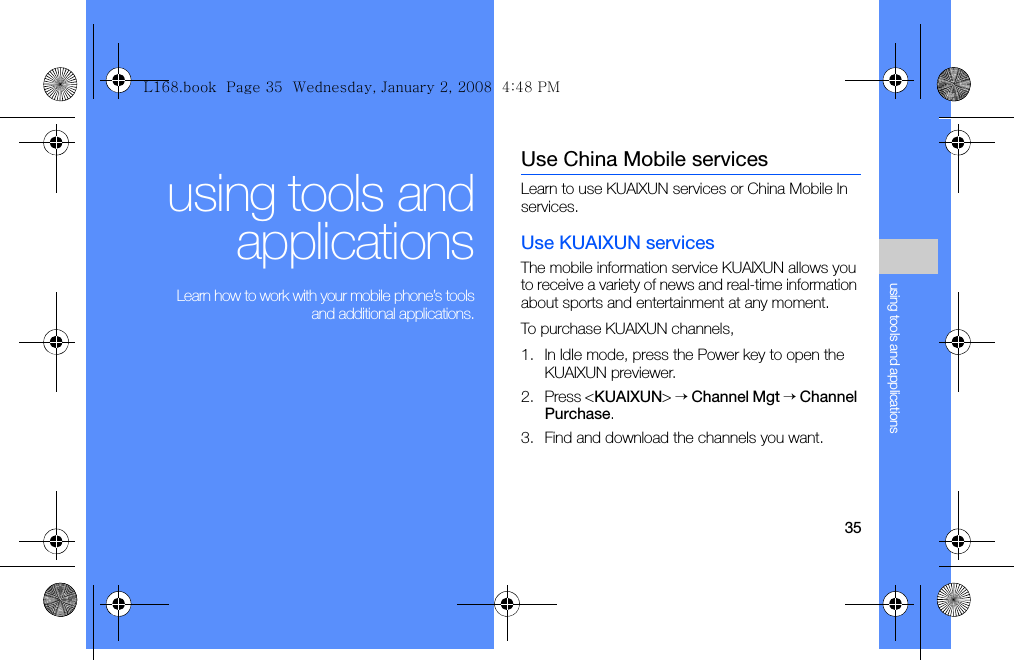 35using tools and applicationsusing tools andapplications Learn how to work with your mobile phone’s toolsand additional applications.Use China Mobile servicesLearn to use KUAIXUN services or China Mobile In services.Use KUAIXUN servicesThe mobile information service KUAIXUN allows you to receive a variety of news and real-time information about sports and entertainment at any moment.To purchase KUAIXUN channels,1. In Idle mode, press the Power key to open the KUAIXUN previewer.2. Press &lt;KUAIXUN&gt; → Channel Mgt → Channel Purchase.3. Find and download the channels you want.L168.book  Page 35  Wednesday, January 2, 2008  4:48 PM