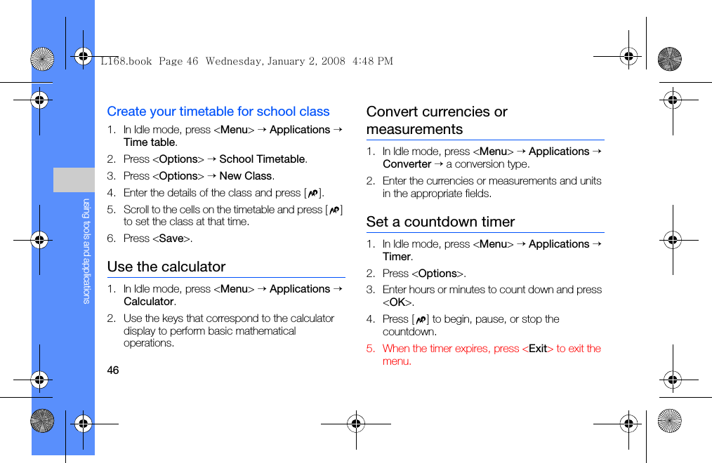 46using tools and applicationsCreate your timetable for school class1. In Idle mode, press &lt;Menu&gt; → Applications → Time table.2. Press &lt;Options&gt; → School Timetable.3. Press &lt;Options&gt; → New Class.4. Enter the details of the class and press [ ].5. Scroll to the cells on the timetable and press [ ] to set the class at that time.6. Press &lt;Save&gt;.Use the calculator1. In Idle mode, press &lt;Menu&gt; → Applications → Calculator.2. Use the keys that correspond to the calculator display to perform basic mathematical operations.Convert currencies or measurements1. In Idle mode, press &lt;Menu&gt; → Applications → Converter → a conversion type.2. Enter the currencies or measurements and units in the appropriate fields.Set a countdown timer1. In Idle mode, press &lt;Menu&gt; → Applications → Timer.2. Press &lt;Options&gt;.3. Enter hours or minutes to count down and press &lt;OK&gt;.4. Press [ ] to begin, pause, or stop the countdown.5. When the timer expires, press &lt;Exit&gt; to exit the menu.L168.book  Page 46  Wednesday, January 2, 2008  4:48 PM