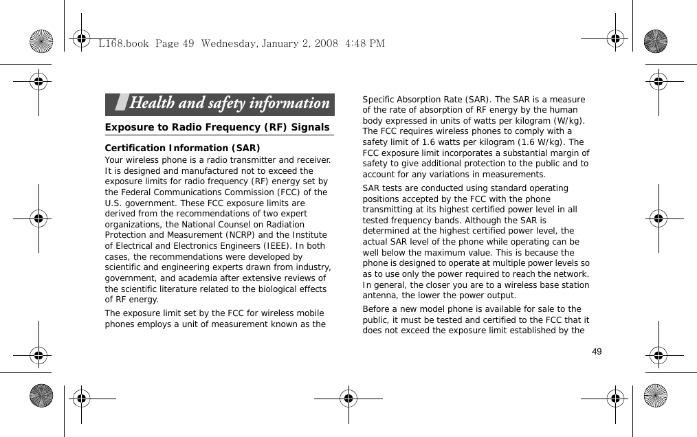 49Health and safety informationExposure to Radio Frequency (RF) SignalsCertification Information (SAR)Your wireless phone is a radio transmitter and receiver. It is designed and manufactured not to exceed the exposure limits for radio frequency (RF) energy set by the Federal Communications Commission (FCC) of the U.S. government. These FCC exposure limits are derived from the recommendations of two expert organizations, the National Counsel on Radiation Protection and Measurement (NCRP) and the Institute of Electrical and Electronics Engineers (IEEE). In both cases, the recommendations were developed by scientific and engineering experts drawn from industry, government, and academia after extensive reviews of the scientific literature related to the biological effects of RF energy.The exposure limit set by the FCC for wireless mobile phones employs a unit of measurement known as the Specific Absorption Rate (SAR). The SAR is a measure of the rate of absorption of RF energy by the human body expressed in units of watts per kilogram (W/kg). The FCC requires wireless phones to comply with a safety limit of 1.6 watts per kilogram (1.6 W/kg). The FCC exposure limit incorporates a substantial margin of safety to give additional protection to the public and to account for any variations in measurements.SAR tests are conducted using standard operating positions accepted by the FCC with the phone transmitting at its highest certified power level in all tested frequency bands. Although the SAR is determined at the highest certified power level, the actual SAR level of the phone while operating can be well below the maximum value. This is because the phone is designed to operate at multiple power levels so as to use only the power required to reach the network. In general, the closer you are to a wireless base station antenna, the lower the power output.Before a new model phone is available for sale to the public, it must be tested and certified to the FCC that it does not exceed the exposure limit established by the L168.book  Page 49  Wednesday, January 2, 2008  4:48 PM