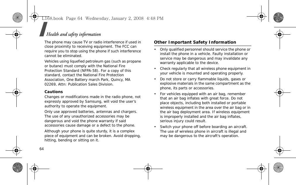 Health and safety information64The phone may cause TV or radio interference if used in close proximity to receiving equipment. The FCC can require you to stop using the phone if such interference cannot be eliminated.Vehicles using liquefied petroleum gas (such as propane or butane) must comply with the National Fire Protection Standard (NFPA-58). For a copy of this standard, contact the National Fire Protection Association, One Battery march Park, Quincy, MA 02269, Attn: Publication Sales Division.CautionsChanges or modifications made in the radio phone, not expressly approved by Samsung, will void the user’s authority to operate the equipment.Only use approved batteries, antennas and chargers. The use of any unauthorized accessories may be dangerous and void the phone warranty if said accessories cause damage or a defect to the phone.Although your phone is quite sturdy, it is a complex piece of equipment and can be broken. Avoid dropping, hitting, bending or sitting on it.Other Important Safety Information• Only qualified personnel should service the phone or install the phone in a vehicle. Faulty installation or service may be dangerous and may invalidate any warranty applicable to the device.• Check regularly that all wireless phone equipment in your vehicle is mounted and operating properly.• Do not store or carry flammable liquids, gases or explosive materials in the same compartment as the phone, its parts or accessories.• For vehicles equipped with an air bag, remember that an air bag inflates with great force. Do not place objects, including both installed or portable wireless equipment in the area over the air bag or in the air bag deployment area. If wireless equipment is improperly installed and the air bag inflates, serious injury could result.• Switch your phone off before boarding an aircraft. The use of wireless phone in aircraft is illegal and may be dangerous to the aircraft&apos;s operation.L168.book  Page 64  Wednesday, January 2, 2008  4:48 PM