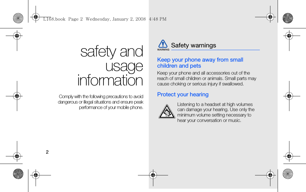 2safety andusageinformation Comply with the following precautions to avoiddangerous or illegal situations and ensure peakperformance of your mobile phone.Keep your phone away from small children and petsKeep your phone and all accessories out of the reach of small children or animals. Small parts may cause choking or serious injury if swallowed.Protect your hearingSafety warningsListening to a headset at high volumes can damage your hearing. Use only the minimum volume setting necessary to hear your conversation or music.L168.book  Page 2  Wednesday, January 2, 2008  4:48 PM