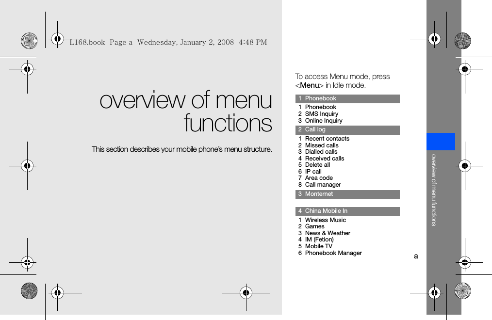 aoverview of menu functionsoverview of menufunctionsThis section describes your mobile phone’s menu structure.To access Menu mode, press &lt;Menu&gt; in Idle mode.1  Phonebook1  Phonebook2  SMS Inquiry3  Online Inquiry2  Call log1  Recent contacts2  Missed calls3  Dialled calls4  Received calls5  Delete all6  IP call7  Area code8  Call manager3  Monternet4  China Mobile In1  Wireless Music2  Games3  News &amp; Weather4  IM (Fetion)5  Mobile TV6  Phonebook ManagerL168.book  Page a  Wednesday, January 2, 2008  4:48 PM