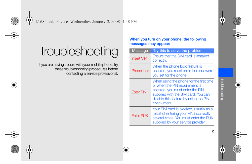 ctroubleshootingtroubleshooting If you are having trouble with your mobile phone, trythese troubleshooting procedures beforecontacting a service professional.When you turn on your phone, the following messages may appear:Message Try this to solve the problem:Insert SIM Ensure that the SIM card is installed correctly.Phone lockWhen the phone lock feature is enabled, you must enter the password you set for the phone.Enter PINWhen using the phone for the first time or when the PIN requirement is enabled, you must enter the PIN supplied with the SIM card. You can disable this feature by using the PIN check menu.Enter PUKYour SIM card is blocked, usually as a result of entering your PIN incorrectly several times. You must enter the PUK supplied by your service provider. L168.book  Page c  Wednesday, January 2, 2008  4:48 PM