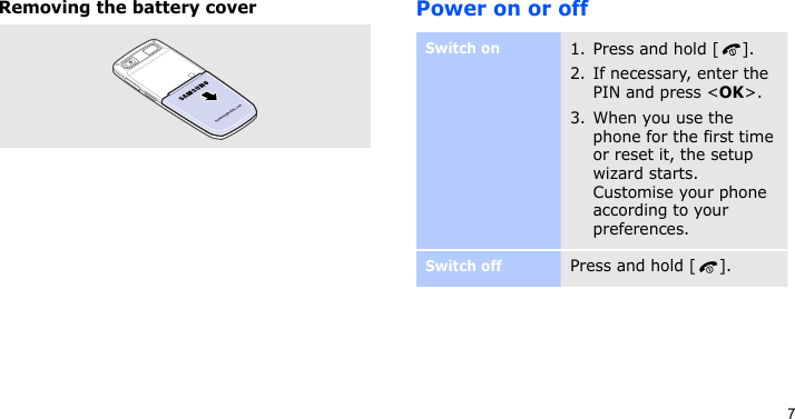 7Removing the battery coverPower on or offSwitch on1. Press and hold [ ].2. If necessary, enter the PIN and press &lt;OK&gt;.3. When you use the phone for the first time or reset it, the setup wizard starts. Customise your phone according to your preferences.Switch offPress and hold [ ].
