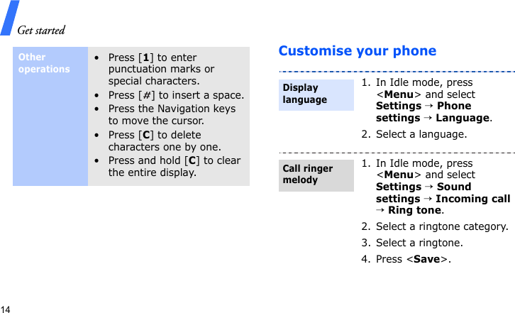 Get started14Customise your phoneOther operations•Press [1] to enter punctuation marks or special characters.• Press [ ] to insert a space.• Press the Navigation keys to move the cursor. •Press [C] to delete characters one by one.•Press and hold [C] to clear the entire display.1. In Idle mode, press &lt;Menu&gt; and select Settings → Phone settings → Language.2. Select a language.1. In Idle mode, press &lt;Menu&gt; and select Settings → Sound settings → Incoming call → Ring tone.2. Select a ringtone category.3. Select a ringtone.4. Press &lt;Save&gt;.Display languageCall ringer melody