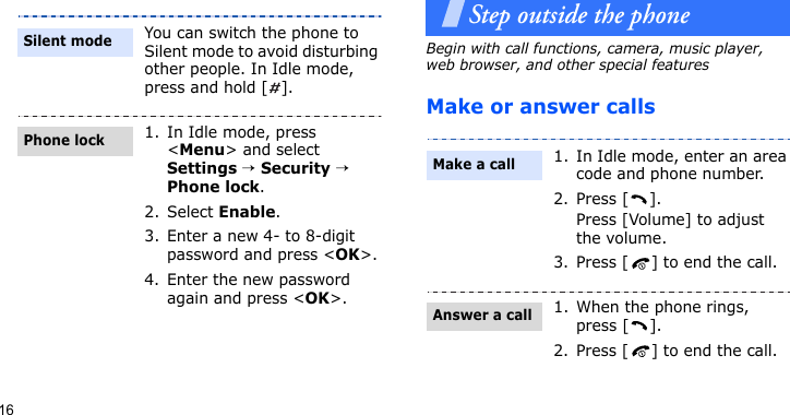 16Step outside the phoneBegin with call functions, camera, music player, web browser, and other special featuresMake or answer callsYou can switch the phone to Silent mode to avoid disturbing other people. In Idle mode, press and hold [ ].1. In Idle mode, press &lt;Menu&gt; and select Settings → Security → Phone lock.2. Select Enable.3. Enter a new 4- to 8-digit password and press &lt;OK&gt;.4. Enter the new password again and press &lt;OK&gt;.Silent modePhone lock1. In Idle mode, enter an area code and phone number.2. Press [ ].Press [Volume] to adjust the volume.3. Press [ ] to end the call.1. When the phone rings, press [ ].2. Press [ ] to end the call.Make a callAnswer a call