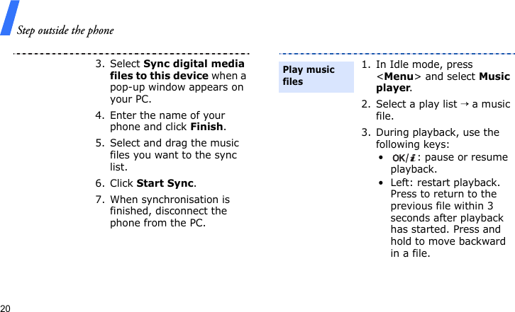 Step outside the phone203. Select Sync digital media files to this device when a pop-up window appears on your PC.4. Enter the name of your phone and click Finish.5. Select and drag the music files you want to the sync list.6. Click Start Sync.7. When synchronisation is finished, disconnect the phone from the PC.1. In Idle mode, press &lt;Menu&gt; and select Music player.2. Select a play list → a music file.3. During playback, use the following keys:• : pause or resume playback.• Left: restart playback. Press to return to the previous file within 3 seconds after playback has started. Press and hold to move backward in a file.Play music files