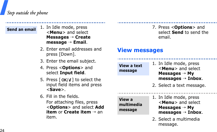 Step outside the phone24View messages1. In Idle mode, press &lt;Menu&gt; and select Messages → Create message → Email.2. Enter email addresses and press [Down].3. Enter the email subject.4. Press &lt;Options&gt; and select Input field.5. Press [ ] to select the input field items and press &lt;Save&gt;.6. Fill in the fields.For attaching files, press &lt;Options&gt; and select Add item or Create item → an item.Send an email7. Press &lt;Options&gt; and select Send to send the email.1. In Idle mode, press &lt;Menu&gt; and select Messages → My messages → Inbox.2. Select a text message.1. In Idle mode, press &lt;Menu&gt; and select Messages → My messages → Inbox.2. Select a multimedia message.View a text message View a multimedia message