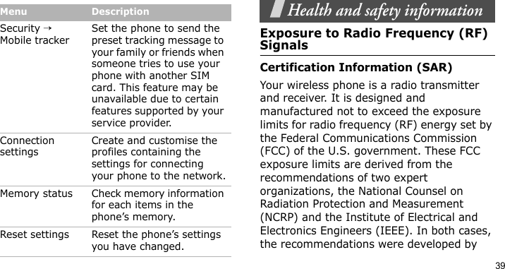 39Health and safety informationExposure to Radio Frequency (RF) SignalsCertification Information (SAR)Your wireless phone is a radio transmitter and receiver. It is designed and manufactured not to exceed the exposure limits for radio frequency (RF) energy set by the Federal Communications Commission (FCC) of the U.S. government. These FCC exposure limits are derived from the recommendations of two expert organizations, the National Counsel on Radiation Protection and Measurement (NCRP) and the Institute of Electrical and Electronics Engineers (IEEE). In both cases, the recommendations were developed by Security → Mobile trackerSet the phone to send the preset tracking message to your family or friends when someone tries to use your phone with another SIM card. This feature may be unavailable due to certain features supported by your service provider.Connection settingsCreate and customise the profiles containing the settings for connecting your phone to the network.Memory status Check memory information for each items in the phone’s memory.Reset settings Reset the phone’s settings you have changed.Menu Description