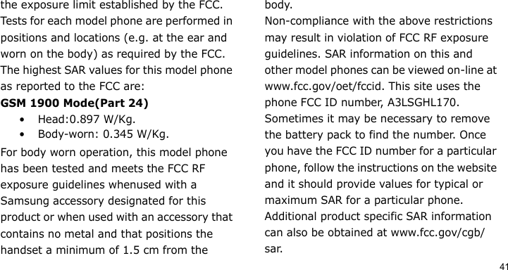 41the exposure limit established by the FCC. Tests for each model phone are performed in positions and locations (e.g. at the ear and worn on the body) as required by the FCC.The highest SAR values for this model phone as reported to the FCC are:GSM 1900 Mode(Part 24)• Head:0.897 W/Kg.• Body-worn: 0.345 W/Kg.For body worn operation, this model phone has been tested and meets the FCC RF exposure guidelines whenused with a Samsung accessory designated for this product or when used with an accessory that contains no metal and that positions the handset a minimum of 1.5 cm from the body.Non-compliance with the above restrictions may result in violation of FCC RF exposure guidelines. SAR information on this and other model phones can be viewed on-line at www.fcc.gov/oet/fccid. This site uses the phone FCC ID number, A3LSGHL170. Sometimes it may be necessary to remove the battery pack to find the number. Once you have the FCC ID number for a particular phone, follow the instructions on the website and it should provide values for typical or maximum SAR for a particular phone. Additional product specific SAR information can also be obtained at www.fcc.gov/cgb/sar.