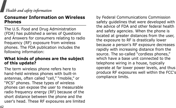 Health and safety information42Consumer Information on Wireless PhonesThe U.S. Food and Drug Administration (FDA) has published a series of Questions and Answers for consumers relating to radio frequency (RF) exposure from wireless phones. The FDA publication includes the following information:What kinds of phones are the subject of this update?The term wireless phone refers here to hand-held wireless phones with built-in antennas, often called “cell,” “mobile,” or “PCS” phones. These types of wireless phones can expose the user to measurable radio frequency energy (RF) because of the short distance between the phone and the user&apos;s head. These RF exposures are limited by Federal Communications Commission safety guidelines that were developed with the advice of FDA and other federal health and safety agencies. When the phone is located at greater distances from the user, the exposure to RF is drastically lower because a person&apos;s RF exposure decreases rapidly with increasing distance from the source. The so-called “cordless phones,” which have a base unit connected to the telephone wiring in a house, typically operate at far lower power levels, and thus produce RF exposures well within the FCC&apos;s compliance limits.