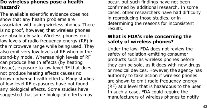 43Do wireless phones pose a health hazard?The available scientific evidence does not show that any health problems are associated with using wireless phones. There is no proof, however, that wireless phones are absolutely safe. Wireless phones emit low levels of radio frequency energy (RF) in the microwave range while being used. They also emit very low levels of RF when in the stand-by mode. Whereas high levels of RF can produce health effects (by heating tissue), exposure to low level RF that does not produce heating effects causes no known adverse health effects. Many studies of low level RF exposures have not found any biological effects. Some studies have suggested that some biological effects may occur, but such findings have not been confirmed by additional research. In some cases, other researchers have had difficulty in reproducing those studies, or in determining the reasons for inconsistent results.What is FDA&apos;s role concerning the safety of wireless phones?Under the law, FDA does not review the safety of radiation-emitting consumer products such as wireless phones before they can be sold, as it does with new drugs or medical devices. However, the agency has authority to take action if wireless phones are shown to emit radio frequency energy (RF) at a level that is hazardous to the user. In such a case, FDA could require the manufacturers of wireless phones to notify 