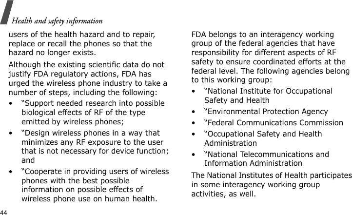 Health and safety information44users of the health hazard and to repair, replace or recall the phones so that the hazard no longer exists.Although the existing scientific data do not justify FDA regulatory actions, FDA has urged the wireless phone industry to take a number of steps, including the following:• “Support needed research into possible biological effects of RF of the type emitted by wireless phones;• “Design wireless phones in a way that minimizes any RF exposure to the user that is not necessary for device function; and• “Cooperate in providing users of wireless phones with the best possible information on possible effects of wireless phone use on human health.FDA belongs to an interagency working group of the federal agencies that have responsibility for different aspects of RF safety to ensure coordinated efforts at the federal level. The following agencies belong to this working group:•“National Institute for Occupational Safety and Health• “Environmental Protection Agency• “Federal Communications Commission• “Occupational Safety and Health Administration• “National Telecommunications and Information AdministrationThe National Institutes of Health participates in some interagency working group activities, as well.