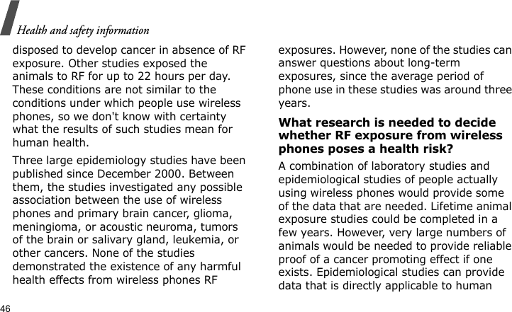 Health and safety information46disposed to develop cancer in absence of RF exposure. Other studies exposed the animals to RF for up to 22 hours per day. These conditions are not similar to the conditions under which people use wireless phones, so we don&apos;t know with certainty what the results of such studies mean for human health.Three large epidemiology studies have been published since December 2000. Between them, the studies investigated any possible association between the use of wireless phones and primary brain cancer, glioma, meningioma, or acoustic neuroma, tumors of the brain or salivary gland, leukemia, or other cancers. None of the studies demonstrated the existence of any harmful health effects from wireless phones RF exposures. However, none of the studies can answer questions about long-term exposures, since the average period of phone use in these studies was around three years.What research is needed to decide whether RF exposure from wireless phones poses a health risk?A combination of laboratory studies and epidemiological studies of people actually using wireless phones would provide some of the data that are needed. Lifetime animal exposure studies could be completed in a few years. However, very large numbers of animals would be needed to provide reliable proof of a cancer promoting effect if one exists. Epidemiological studies can provide data that is directly applicable to human 