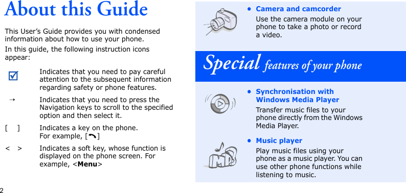 2About this GuideThis User’s Guide provides you with condensed information about how to use your phone.In this guide, the following instruction icons appear: Indicates that you need to pay careful attention to the subsequent information regarding safety or phone features.→Indicates that you need to press the Navigation keys to scroll to the specified option and then select it.[ ] Indicates a key on the phone. For example, [ ]&lt; &gt; Indicates a soft key, whose function is displayed on the phone screen. For example, &lt;Menu&gt;• Camera and camcorderUse the camera module on your phone to take a photo or record a video.Special features of your phone• Synchronisation with Windows Media PlayerTransfer music files to your phone directly from the Windows Media Player.• Music playerPlay music files using your phone as a music player. You can use other phone functions while listening to music.