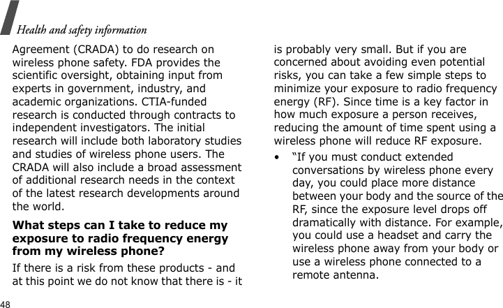 Health and safety information48Agreement (CRADA) to do research on wireless phone safety. FDA provides the scientific oversight, obtaining input from experts in government, industry, and academic organizations. CTIA-funded research is conducted through contracts to independent investigators. The initial research will include both laboratory studies and studies of wireless phone users. The CRADA will also include a broad assessment of additional research needs in the context of the latest research developments around the world.What steps can I take to reduce my exposure to radio frequency energy from my wireless phone?If there is a risk from these products - and at this point we do not know that there is - it is probably very small. But if you are concerned about avoiding even potential risks, you can take a few simple steps to minimize your exposure to radio frequency energy (RF). Since time is a key factor in how much exposure a person receives, reducing the amount of time spent using a wireless phone will reduce RF exposure.• “If you must conduct extended conversations by wireless phone every day, you could place more distance between your body and the source of the RF, since the exposure level drops off dramatically with distance. For example, you could use a headset and carry the wireless phone away from your body or use a wireless phone connected to a remote antenna.