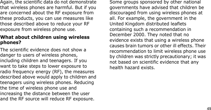 49Again, the scientific data do not demonstrate that wireless phones are harmful. But if you are concerned about the RF exposure from these products, you can use measures like those described above to reduce your RF exposure from wireless phone use.What about children using wireless phones?The scientific evidence does not show a danger to users of wireless phones, including children and teenagers. If you want to take steps to lower exposure to radio frequency energy (RF), the measures described above would apply to children and teenagers using wireless phones. Reducing the time of wireless phone use and increasing the distance between the user and the RF source will reduce RF exposure.Some groups sponsored by other national governments have advised that children be discouraged from using wireless phones at all. For example, the government in the United Kingdom distributed leaflets containing such a recommendation in December 2000. They noted that no evidence exists that using a wireless phone causes brain tumors or other ill effects. Their recommendation to limit wireless phone use by children was strictly precautionary; it was not based on scientific evidence that any health hazard exists. 
