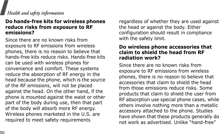 Health and safety information50Do hands-free kits for wireless phones reduce risks from exposure to RF emissions?Since there are no known risks from exposure to RF emissions from wireless phones, there is no reason to believe that hands-free kits reduce risks. Hands-free kits can be used with wireless phones for convenience and comfort. These systems reduce the absorption of RF energy in the head because the phone, which is the source of the RF emissions, will not be placed against the head. On the other hand, if the phone is mounted against the waist or other part of the body during use, then that part of the body will absorb more RF energy. Wireless phones marketed in the U.S. are required to meet safety requirements regardless of whether they are used against the head or against the body. Either configuration should result in compliance with the safety limit.Do wireless phone accessories that claim to shield the head from RF radiation work?Since there are no known risks from exposure to RF emissions from wireless phones, there is no reason to believe that accessories that claim to shield the head from those emissions reduce risks. Some products that claim to shield the user from RF absorption use special phone cases, while others involve nothing more than a metallic accessory attached to the phone. Studies have shown that these products generally do not work as advertised. Unlike “hand-free” 