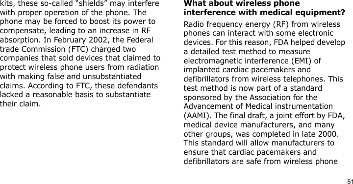 51kits, these so-called “shields” may interfere with proper operation of the phone. The phone may be forced to boost its power to compensate, leading to an increase in RF absorption. In February 2002, the Federal trade Commission (FTC) charged two companies that sold devices that claimed to protect wireless phone users from radiation with making false and unsubstantiated claims. According to FTC, these defendants lacked a reasonable basis to substantiate their claim.What about wireless phone interference with medical equipment?Radio frequency energy (RF) from wireless phones can interact with some electronic devices. For this reason, FDA helped develop a detailed test method to measure electromagnetic interference (EMI) of implanted cardiac pacemakers and defibrillators from wireless telephones. This test method is now part of a standard sponsored by the Association for the Advancement of Medical instrumentation (AAMI). The final draft, a joint effort by FDA, medical device manufacturers, and many other groups, was completed in late 2000. This standard will allow manufacturers to ensure that cardiac pacemakers and defibrillators are safe from wireless phone 