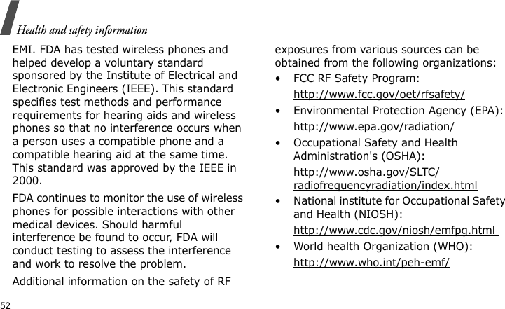 Health and safety information52EMI. FDA has tested wireless phones and helped develop a voluntary standard sponsored by the Institute of Electrical and Electronic Engineers (IEEE). This standard specifies test methods and performance requirements for hearing aids and wireless phones so that no interference occurs when a person uses a compatible phone and a compatible hearing aid at the same time. This standard was approved by the IEEE in 2000.FDA continues to monitor the use of wireless phones for possible interactions with other medical devices. Should harmful interference be found to occur, FDA will conduct testing to assess the interference and work to resolve the problem.Additional information on the safety of RF exposures from various sources can be obtained from the following organizations:• FCC RF Safety Program:http://www.fcc.gov/oet/rfsafety/• Environmental Protection Agency (EPA):http://www.epa.gov/radiation/• Occupational Safety and Health Administration&apos;s (OSHA): http://www.osha.gov/SLTC/radiofrequencyradiation/index.html• National institute for Occupational Safety and Health (NIOSH):http://www.cdc.gov/niosh/emfpg.html • World health Organization (WHO):http://www.who.int/peh-emf/