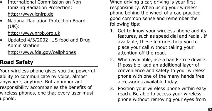 53• International Commission on Non-Ionizing Radiation Protection:http://www.icnirp.de• National Radiation Protection Board (UK):http://www.nrpb.org.uk• Updated 4/3/2002: US food and Drug Administrationhttp://www.fda.gov/cellphonesRoad SafetyYour wireless phone gives you the powerful ability to communicate by voice, almost anywhere, anytime. But an important responsibility accompanies the benefits of wireless phones, one that every user must uphold.When driving a car, driving is your first responsibility. When using your wireless phone behind the wheel of a car, practice good common sense and remember the following tips:1. Get to know your wireless phone and its features, such as speed dial and redial. If available, these features help you to place your call without taking your attention off the road.2. When available, use a hands-free device. If possible, add an additional layer of convenience and safety to your wireless phone with one of the many hands free accessories available today.3. Position your wireless phone within easy reach. Be able to access your wireless phone without removing your eyes from 