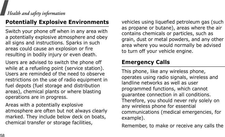 Health and safety information58Potentially Explosive EnvironmentsSwitch your phone off when in any area with a potentially explosive atmosphere and obey all signs and instructions. Sparks in such areas could cause an explosion or fire resulting in bodily injury or even death.Users are advised to switch the phone off while at a refueling point (service station). Users are reminded of the need to observe restrictions on the use of radio equipment in fuel depots (fuel storage and distribution areas), chemical plants or where blasting operations are in progress.Areas with a potentially explosive atmosphere are often but not always clearly marked. They include below deck on boats, chemical transfer or storage facilities, vehicles using liquefied petroleum gas (such as propane or butane), areas where the air contains chemicals or particles, such as grain, dust or metal powders, and any other area where you would normally be advised to turn off your vehicle engine.Emergency CallsThis phone, like any wireless phone, operates using radio signals, wireless and landline networks as well as user programmed functions, which cannot guarantee connection in all conditions. Therefore, you should never rely solely on any wireless phone for essential communications (medical emergencies, for example).Remember, to make or receive any calls the 