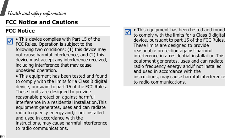 Health and safety information60FCC Notice and CautionsFCC Notice• This device complies with Part 15 of the   FCC Rules. Operation is subject to the following two conditions: (1) this device may not cause harmful interference, and (2) this device must accept any interference received, including interference that may cause undesired operation.• This equipment has been tested and found to comply with the limits for a Class B digital device, pursuant to part 15 of the FCC Rules. These limits are designed to provide reasonable protection against harmful interference in a residential installation.This equipment generates, uses and can radiate radio frequency energy and,if not installed and used in accordance with the instructions, may cause harmful interference to radio communications.• This equipment has been tested and found to comply with the limits for a Class B digital device, pursuant to part 15 of the FCC Rules. These limits are designed to provide reasonable protection against harmful interference in a residential installation.This equipment generates, uses and can radiate radio frequency energy and,if not installed and used in accordance with the instructions, may cause harmful interference to radio communications.