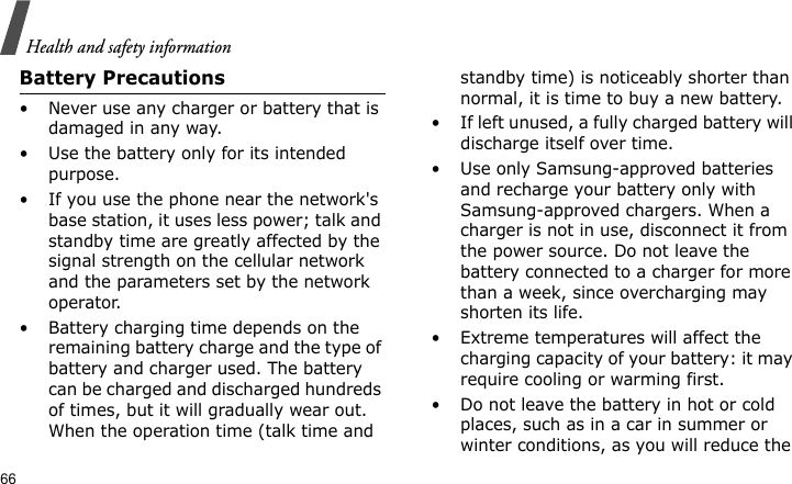 Health and safety information66Battery Precautions• Never use any charger or battery that is damaged in any way.• Use the battery only for its intended purpose.• If you use the phone near the network&apos;s base station, it uses less power; talk and standby time are greatly affected by the signal strength on the cellular network and the parameters set by the network operator.• Battery charging time depends on the remaining battery charge and the type of battery and charger used. The battery can be charged and discharged hundreds of times, but it will gradually wear out. When the operation time (talk time and standby time) is noticeably shorter than normal, it is time to buy a new battery.• If left unused, a fully charged battery will discharge itself over time.• Use only Samsung-approved batteries and recharge your battery only with Samsung-approved chargers. When a charger is not in use, disconnect it from the power source. Do not leave the battery connected to a charger for more than a week, since overcharging may shorten its life.• Extreme temperatures will affect the charging capacity of your battery: it may require cooling or warming first.• Do not leave the battery in hot or cold places, such as in a car in summer or winter conditions, as you will reduce the 
