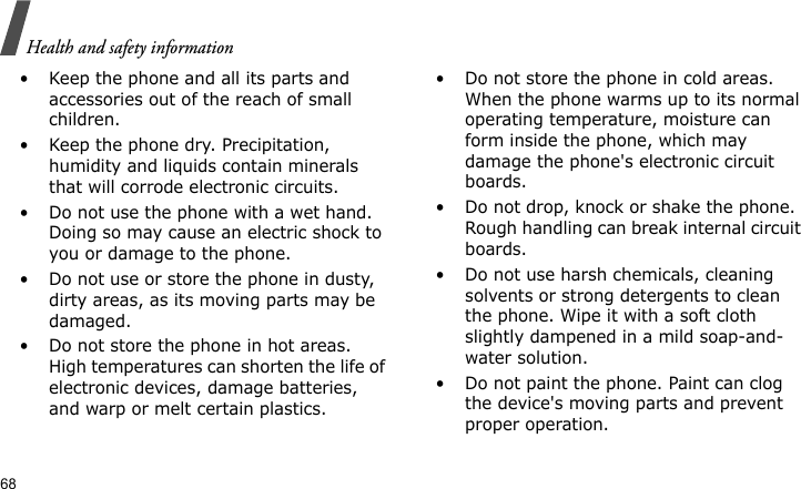 Health and safety information68• Keep the phone and all its parts and accessories out of the reach of small children.• Keep the phone dry. Precipitation, humidity and liquids contain minerals that will corrode electronic circuits.• Do not use the phone with a wet hand. Doing so may cause an electric shock to you or damage to the phone.• Do not use or store the phone in dusty, dirty areas, as its moving parts may be damaged.• Do not store the phone in hot areas. High temperatures can shorten the life of electronic devices, damage batteries, and warp or melt certain plastics.• Do not store the phone in cold areas. When the phone warms up to its normal operating temperature, moisture can form inside the phone, which may damage the phone&apos;s electronic circuit boards.• Do not drop, knock or shake the phone. Rough handling can break internal circuit boards.• Do not use harsh chemicals, cleaning solvents or strong detergents to clean the phone. Wipe it with a soft cloth slightly dampened in a mild soap-and-water solution.• Do not paint the phone. Paint can clog the device&apos;s moving parts and prevent proper operation.