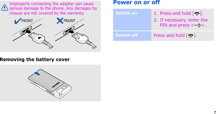 7Removing the battery coverPower on or offImproperly connecting the adapter can cause serious damage to the phone. Any damages by misuse are not covered by the warranty.FRONT FRONTSwitch on1. Press and hold [ ].2. If necessary, enter the PIN and press &lt; &gt;.Switch offPress and hold [ ].