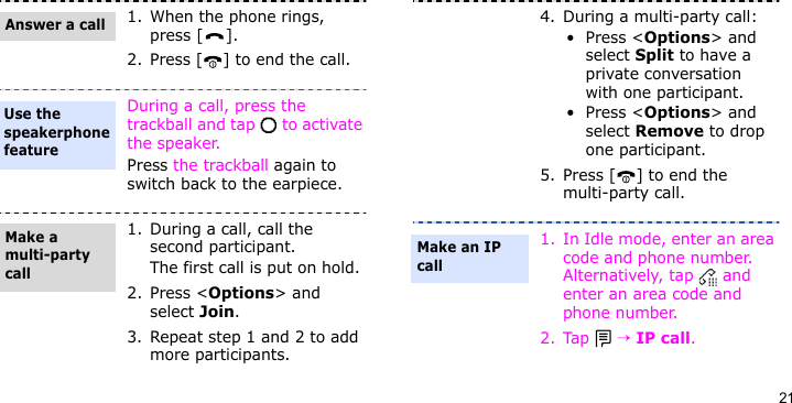 211. When the phone rings, press [ ].2. Press [ ] to end the call.During a call, press the trackball and tap   to activate the speaker.Press the trackball again to switch back to the earpiece.1. During a call, call the second participant.The first call is put on hold.2. Press &lt;Options&gt; and select Join.3. Repeat step 1 and 2 to add more participants.Answer a callUse the speakerphone featureMake a multi-party call4. During a multi-party call:•Press &lt;Options&gt; and select Split to have a private conversation with one participant.•Press &lt;Options&gt; and select Remove to drop one participant.5. Press [ ] to end the multi-party call.1. In Idle mode, enter an area code and phone number. Alternatively, tap   and enter an area code and phone number.2. Tap  → IP call.Make an IP call