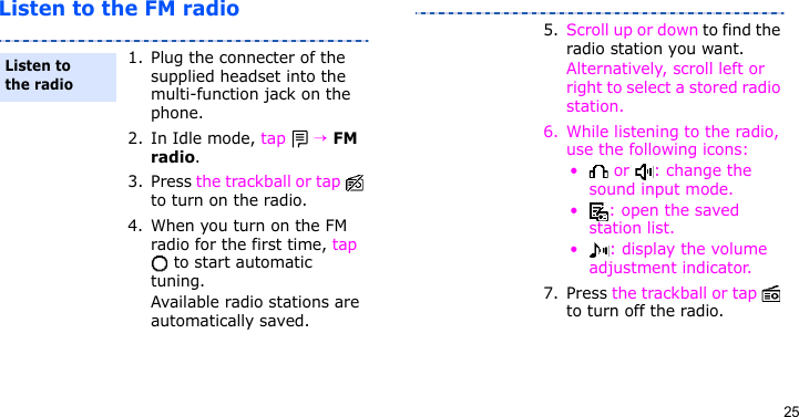 25Listen to the FM radio1. Plug the connecter of the supplied headset into the multi-function jack on the phone.2. In Idle mode, tap  → FM radio.3. Press the trackball or tap   to turn on the radio.4. When you turn on the FM radio for the first time, tap  to start automatic tuning.Available radio stations are automatically saved.Listen to the radio5. Scroll up or down to find the radio station you want.Alternatively, scroll left or right to select a stored radio station.6. While listening to the radio, use the following icons:•  or  : change the sound input mode.• : open the saved station list.•: display the volume adjustment indicator.7. Press the trackball or tap   to turn off the radio.