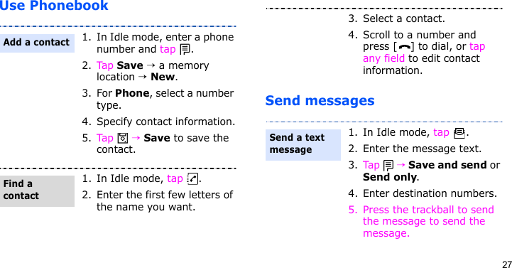 27Use PhonebookSend messages1. In Idle mode, enter a phone number and tap  .2. Tap Save → a memory location → New.3. For Phone, select a number type.4. Specify contact information.5. Tap  → Save to save the contact.1. In Idle mode, tap  .2. Enter the first few letters of the name you want.Add a contactFind a contact3. Select a contact.4. Scroll to a number and press [ ] to dial, or tap any field to edit contact information.1. In Idle mode, tap  .2. Enter the message text.3. Tap  → Save and send or Send only.4. Enter destination numbers.5. Press the trackball to send the message to send the message.Send a text message