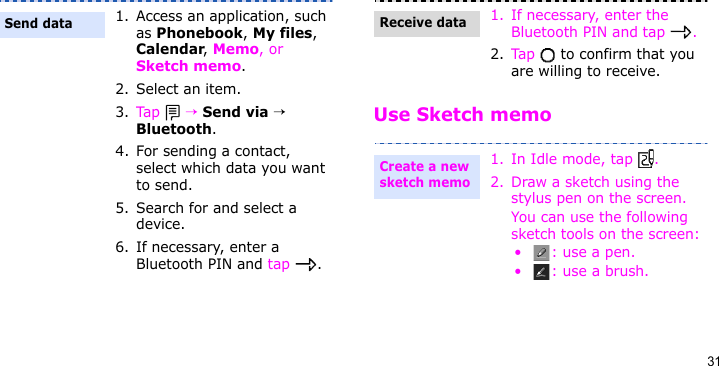 31Use Sketch memo1. Access an application, such as Phonebook, My files, Calendar, Memo, or Sketch memo.2. Select an item.3. Tap  → Send via → Bluetooth.4. For sending a contact, select which data you want to send.5. Search for and select a device.6. If necessary, enter a Bluetooth PIN and tap  .Send data1. If necessary, enter the Bluetooth PIN and tap  .2. Tap   to confirm that you are willing to receive.1. In Idle mode, tap  . 2. Draw a sketch using the stylus pen on the screen.You can use the following sketch tools on the screen:•: use a pen.• : use a brush.Receive dataCreate a new sketch memo