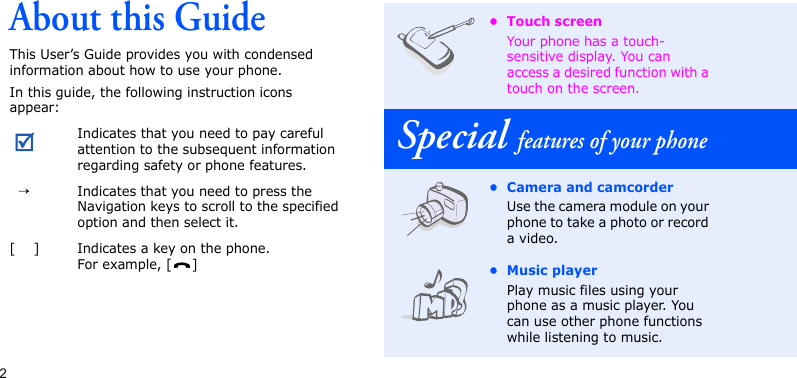 2About this GuideThis User’s Guide provides you with condensed information about how to use your phone.In this guide, the following instruction icons appear:Indicates that you need to pay careful attention to the subsequent information regarding safety or phone features.  →Indicates that you need to press the Navigation keys to scroll to the specified option and then select it.[    ] Indicates a key on the phone. For example, [ ]• Touch screenYour phone has a touch-sensitive display. You can access a desired function with a touch on the screen.Special features of your phone• Camera and camcorderUse the camera module on your phone to take a photo or record a video.• Music playerPlay music files using your phone as a music player. You can use other phone functions while listening to music.