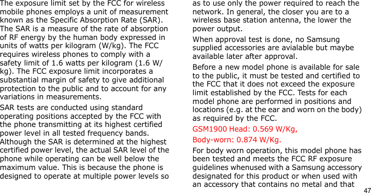 47The exposure limit set by the FCC for wireless mobile phones employs a unit of measurement known as the Specific Absorption Rate (SAR). The SAR is a measure of the rate of absorption of RF energy by the human body expressed in units of watts per kilogram (W/kg). The FCC requires wireless phones to comply with a safety limit of 1.6 watts per kilogram (1.6 W/kg). The FCC exposure limit incorporates a substantial margin of safety to give additional protection to the public and to account for any variations in measurements.SAR tests are conducted using standard operating positions accepted by the FCC with the phone transmitting at its highest certified power level in all tested frequency bands. Although the SAR is determined at the highest certified power level, the actual SAR level of the phone while operating can be well below the maximum value. This is because the phone is designed to operate at multiple power levels so as to use only the power required to reach the network. In general, the closer you are to a wireless base station antenna, the lower the power output.When approval test is done, no Samsung supplied accessories are avialable but maybe available later after approval.Before a new model phone is available for sale to the public, it must be tested and certified to the FCC that it does not exceed the exposure limit established by the FCC. Tests for each model phone are performed in positions and locations (e.g. at the ear and worn on the body) as required by the FCC.  GSM1900 Head: 0.569 W/Kg, Body-worn: 0.874 W/Kg.For body worn operation, this model phone has been tested and meets the FCC RF exposure guidelines whenused with a Samsung accessory designated for this product or when used with an accessory that contains no metal and that 