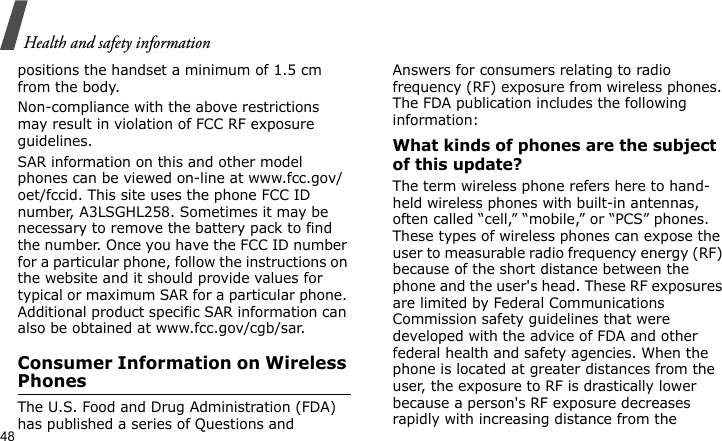 Health and safety information48positions the handset a minimum of 1.5 cm from the body. Non-compliance with the above restrictions may result in violation of FCC RF exposure guidelines.SAR information on this and other model phones can be viewed on-line at www.fcc.gov/oet/fccid. This site uses the phone FCC ID number, A3LSGHL258. Sometimes it may be necessary to remove the battery pack to find the number. Once you have the FCC ID number for a particular phone, follow the instructions on the website and it should provide values for typical or maximum SAR for a particular phone. Additional product specific SAR information can also be obtained at www.fcc.gov/cgb/sar.Consumer Information on Wireless PhonesThe U.S. Food and Drug Administration (FDA) has published a series of Questions and Answers for consumers relating to radio frequency (RF) exposure from wireless phones. The FDA publication includes the following information:What kinds of phones are the subject of this update?The term wireless phone refers here to hand-held wireless phones with built-in antennas, often called “cell,” “mobile,” or “PCS” phones. These types of wireless phones can expose the user to measurable radio frequency energy (RF) because of the short distance between the phone and the user&apos;s head. These RF exposures are limited by Federal Communications Commission safety guidelines that were developed with the advice of FDA and other federal health and safety agencies. When the phone is located at greater distances from the user, the exposure to RF is drastically lower because a person&apos;s RF exposure decreases rapidly with increasing distance from the 