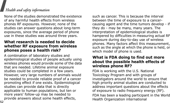 Health and safety information52None of the studies demonstrated the existence of any harmful health effects from wireless phones RF exposures. However, none of the studies can answer questions about long-term exposures, since the average period of phone use in these studies was around three years.What research is needed to decide whether RF exposure from wireless phones poses a health risk?A combination of laboratory studies and epidemiological studies of people actually using wireless phones would provide some of the data that are needed. Lifetime animal exposure studies could be completed in a few years. However, very large numbers of animals would be needed to provide reliable proof of a cancer promoting effect if one exists. Epidemiological studies can provide data that is directly applicable to human populations, but ten or more years&apos; follow-up may be needed to provide answers about some health effects, such as cancer. This is because the interval between the time of exposure to a cancer-causing agent and the time tumors develop - if they do - may be many, many years. The interpretation of epidemiological studies is hampered by difficulties in measuring actual RF exposure during day-to-day use of wireless phones. Many factors affect this measurement, such as the angle at which the phone is held, or which model of phone is used.What is FDA doing to find out more about the possible health effects of wireless phone RF?FDA is working with the U.S. National Toxicology Program and with groups of investigators around the world to ensure that high priority animal studies are conducted to address important questions about the effects of exposure to radio frequency energy (RF).FDA has been a leading participant in the World Health Organization international 
